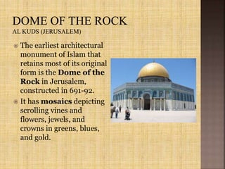  The earliest architectural
monument of Islam that
retains most of its original
form is the Dome of the
Rock in Jerusalem,
constructed in 691-92.
 It has mosaics depicting
scrolling vines and
flowers, jewels, and
crowns in greens, blues,
and gold.
 