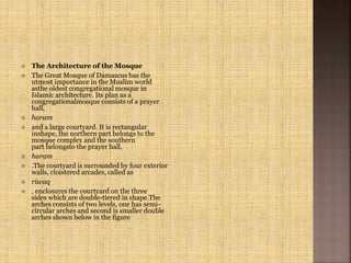  The Architecture of the Mosque
 The Great Mosque of Damascus has the
utmost importance in the Muslim world
asthe oldest congregational mosque in
Islamic architecture. Its plan as a
congregationalmosque consists of a prayer
hall,
 haram
 and a large courtyard. It is rectangular
inshape, the northern part belongs to the
mosque complex and the southern
part belongsto the prayer hall,
 haram
 .The courtyard is surrounded by four exterior
walls, cloistered arcades, called as
 riwaq
 , enclosures the courtyard on the three
sides which are double-tiered in shape.The
arches consists of two levels, one has semi-
circular arches and second is smaller double
arches shown below in the figure
 