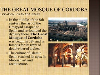  In the middle of the 8th
century the last of the
Umayyad escaped to
Spain and re-founded the
dynasty there. The Great
Mosque of Cordoba
was begun in 785 and is
famous for its rows of
double-tiered arches.
 The culture of Islamic
Spain reached its apex in
Moorish art and
architecture.
 
