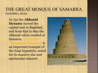 In 750 the Abbasid
Dynasty moved the
capital east to Baghdad,
and from 836 to 892 the
Abbasid rulers resided at
Samarra. The Great
Mosque of Samarra is
an important example of
the Iraqi hypostyle, noted
for its massive size and
spectacular minaret.
 