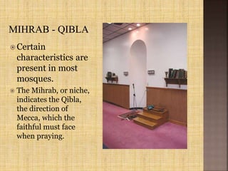  Certain
characteristics are
present in most
mosques.
 The Mihrab, or niche,
indicates the Qibla,
the direction of
Mecca, which the
faithful must face
when praying.
 
