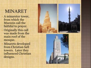  A minaretor tower,
from which the
Muezzin call the
faithful to prayer.
 Originally this call
was made from the
main roof of the
mosque.
 Minarets developed
from Christian bell
towers. Later they
influenced Christian
designs.
 