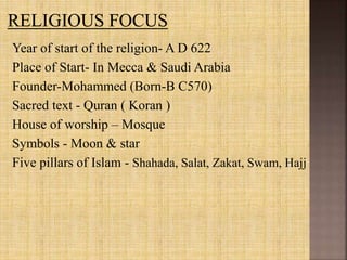 Year of start of the religion- A D 622
Place of Start- In Mecca & Saudi Arabia
Founder-Mohammed (Born-B C570)
Sacred text - Quran ( Koran )
House of worship – Mosque
Symbols - Moon & star
Five pillars of Islam - Shahada, Salat, Zakat, Swam, Hajj
 