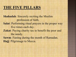 THE FIVE PILLARS
Shahadah: Sincerely reciting the Muslim
profession of faith.
Salat: Performing ritual prayers in the proper way
five times each day.
Zakat: Paying charity tax to benefit the poor and
the needy.
Sawm: Fasting during the month of Ramadan.
Hajj: Pilgrimage to Mecca.
 