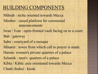 Mihrab : niche oriented towards Mecca
Mimber : raised platform for ceremonial
announcements
Iwan / Ivan : open-fronted vault facing on to a court.
Bab : gateway
Sahn : courtyard of a mosque
Minaret : tower from which call to prayer is made.
Harem: women's private quarters of a palace
Selamik : men's quarters of a palace
Kibla / Kible: axis orientated towards Mecca
Chatti (India) : kiosk
 