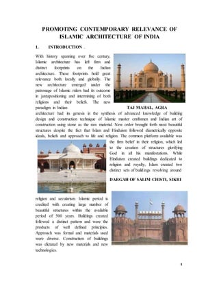 1
PROMOTING CONTEMPORARY RELEVANCE OF
ISLAMIC ARCHITECTURE OF INDIA
1. INTRODUCTION .
With history spanning over five century,
Islamic architecture has left firm and
distinct footprints on the Indian
architecture. These footprints hold great
relevance both locally and globally. The
new architecture emerged under the
patronage of Islamic rulers had its outcome
in juxtapositioning and intermixing of both
religions and their beliefs. The new
paradigm in Indian TAJ MAHAL, AGRA
architecture had its genesis in the synthesis of advanced knowledge of building
design and construction technique of Islamic master craftsmen and Indian art of
construction using stone as the raw material. New order brought forth most beautiful
structures despite the fact that Islam and Hinduism followed diametrically opposite
ideals, beliefs and approach to life and religion. The common platform available was
the firm belief in their religion, which led
to the creation of structures glorifying
God in all his manifestations. While
Hinduism created buildings dedicated to
religion and royalty, Islam created two
distinct sets of buildings revolving around
DARGAH OF SALIM CHISTI, SIKRI
religion and secularism. Islamic period is
credited with creating large number of
beautiful structures within the available
period of 500 years. Buildings created
followed a distinct pattern and were the
products of well defined principles.
Approach was formal and materials used
were diverse. Construction of buildings
was dictated by new materials and new
technologies.
 