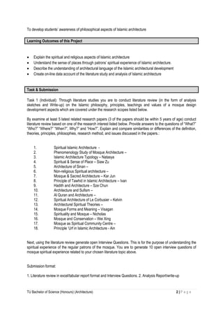 TU Bachelor of Science (Honours) (Architecture) 2 | P a g e
To develop students’ awareness of philosophical aspects of Islamic architecture
Learning Outcomes of this Project

 Explain the spiritual and religious aspects of Islamic architecture
 Understand the sense of places through patrons’ spiritual experience of Islamic architecture.
 Describe the understanding of architectural language of the Islamic architectural development
 Create on-line data account of the literature study and analysis of Islamic architecture
Task & Submission
Task 1 (Individual): Through literature studies you are to conduct literature review (in the form of analysis
sketches and Write-up) on the Islamic philosophy, principles, teachings and values of a mosque design
development aspects which are covered under the research scopes listed below.
By examine at least 5 latest related research papers (3 of the papers should be within 5 years of age) conduct
literature review based on one of the research interest listed below. Provide answers to the questions of “What?”
“Who?” “Where?” “When?”, Why?” and “How?”. Explain and compare similarities or differences of the definition,
theories, principles, philosophies, research method, and issues discussed in the papers.:
1. Spiritual Islamic Architecture -
2. Phenomenology Study of Mosque Architecture –
3. Islamic Architecture Typology – Natasya
4. Spiritual & Sense of Place – Siaw Zu
5. Architecture of Sinan –
6. Non-religious Spiritual architecture –
7. Mosque & Sacred Architecture – Kar Jun
8. Principle of Tawhid in Islamic Architecture – Ivan
9. Hadith and Architecture – Sze Chun
10. Architecture and Sufism –
11. Al Quran and Architecture –
12. Spiritual Architecture of Le Corbusier – Kelvin
13. Architecturel Spiritual Theories –
14. Mosque Forms and Meaning – Visagan
15. Spirituality and Mosque – Nicholas
16. Mosque and Conservation – Wei Xing
17. Mosque as Spiritual Community Centre –
18. Principle ‘Urf in Islamic Architecture - Ain
Next, using the literature review generate open Interview Questions. This is for the purpose of understanding the
spiritual experience of the regular patrons of the mosque. You are to generate 10 open interview questions of
mosque spiritual experience related to your chosen literature topic above.
Submission format:
1. Literature review in excel/tabular report format and Interview Questions. 2. Analysis Report/write-up
 