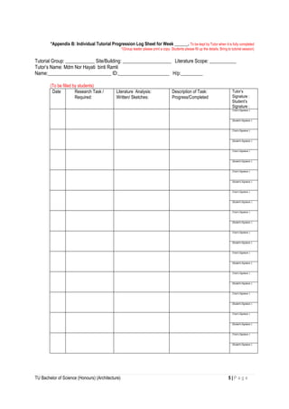 TU Bachelor of Science (Honours) (Architecture) 5 | P a g e
*Appendix B: Individual Tutorial Progression Log Sheet for Week ______. To be kept by Tutor when it is fully completed
*(Group leader please print a copy. Students please fill up the details. Bring to tutorial session)
Tutorial Group: ____________ Site/Building: ____________________ Literature Scope: ___________
Tutor’s Name: Mdm Nor Hayati binti Ramli
Name:__________________________ ID:_____________________ H/p:_________
(To be filled by students)
Date Research Task /
Required:
Literature Analysis:
Written/ Sketches:
Description of Task:
Progress/Completed
Tutor’s
Signature :
Student’s
Signature :
(Tutor’s Signature :)
(Student’s Signature :)
(Tutor’s Signature :)
(Student’s Signature :)
(Tutor’s Signature :)
(Student’s Signature :)
(Tutor’s Signature :)
(Student’s Signature :)
(Tutor’s Signature :)
(Student’s Signature :)
(Tutor’s Signature :)
(Student’s Signature :)
(Tutor’s Signature :)
(Student’s Signature :)
(Tutor’s Signature :)
(Student’s Signature :)
(Tutor’s Signature :)
(Student’s Signature :)
(Tutor’s Signature :)
(Student’s Signature :)
(Tutor’s Signature :)
(Student’s Signature :)
(Tutor’s Signature :)
(Student’s Signature :)
 