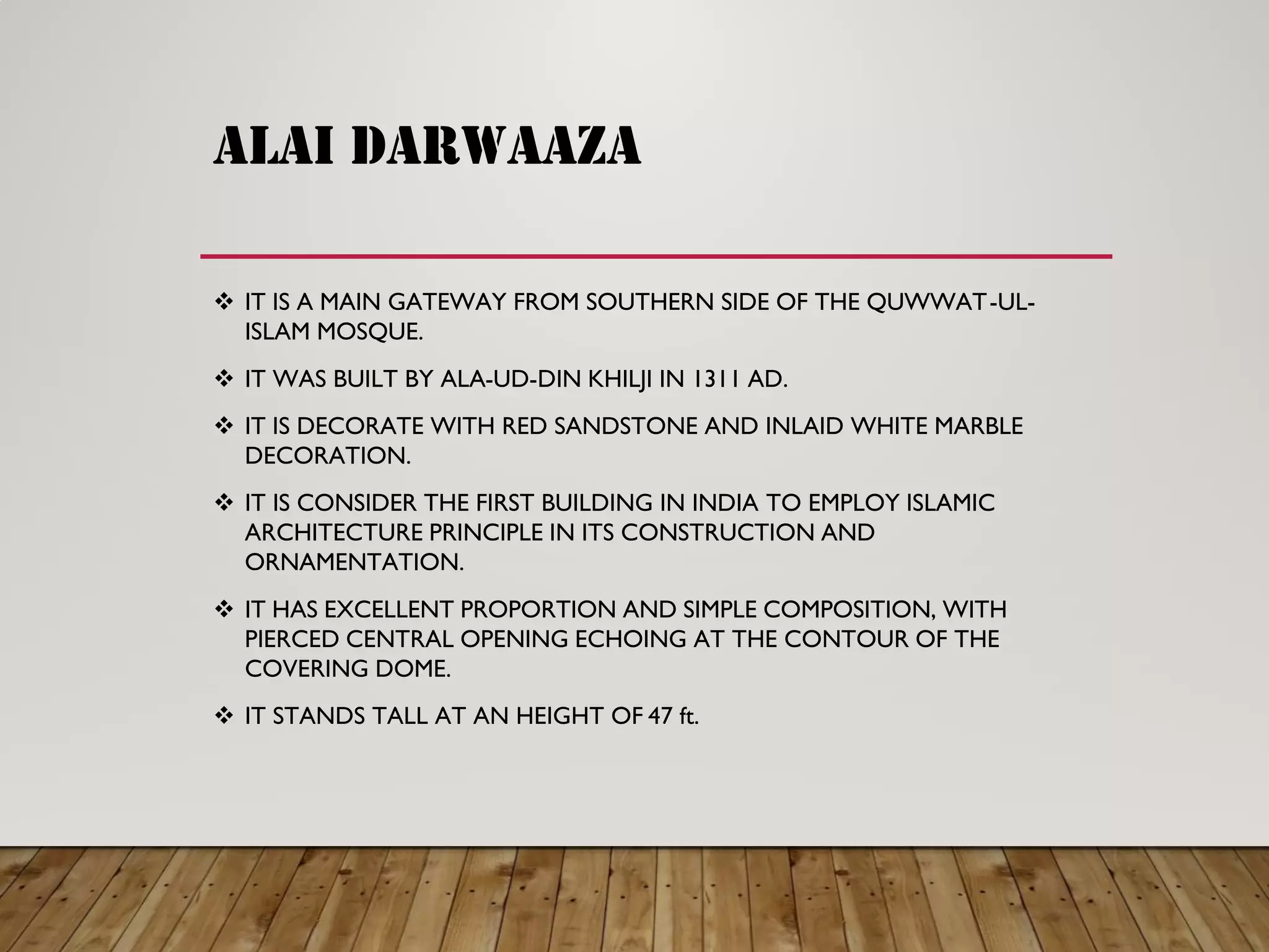 ALAI DARWAAZA
IT IS A MAIN GATEWAY FROM SOUTHERN SIDE OF THE QUWWAT -UL-
ISLAM MOSQUE.
IT WAS BUILT BY ALA -UD-DIN KHILJI IN 1311 AD.
IT IS DECORATE WITH RED SANDSTONE AND INLAID WHITE MARBLE
DECORATION.
IT IS CONSIDER THE FIRST BUILDING IN INDIA TO EMPLOY ISLAMIC
ARCHITECTURE PRINCIPLE IN ITS CONSTRUCTION AND
ORNAMENTATION.
IT HAS EXCELLENT PROPORTION AND SIMPLE COMPOSITION, WITH
PIERCED CENTRAL OPENING ECHOING AT THE CONTOUR OF THE
COVERING DOME.
IT STANDS TALL AT AN HEIGHT OF 47 ft.
 