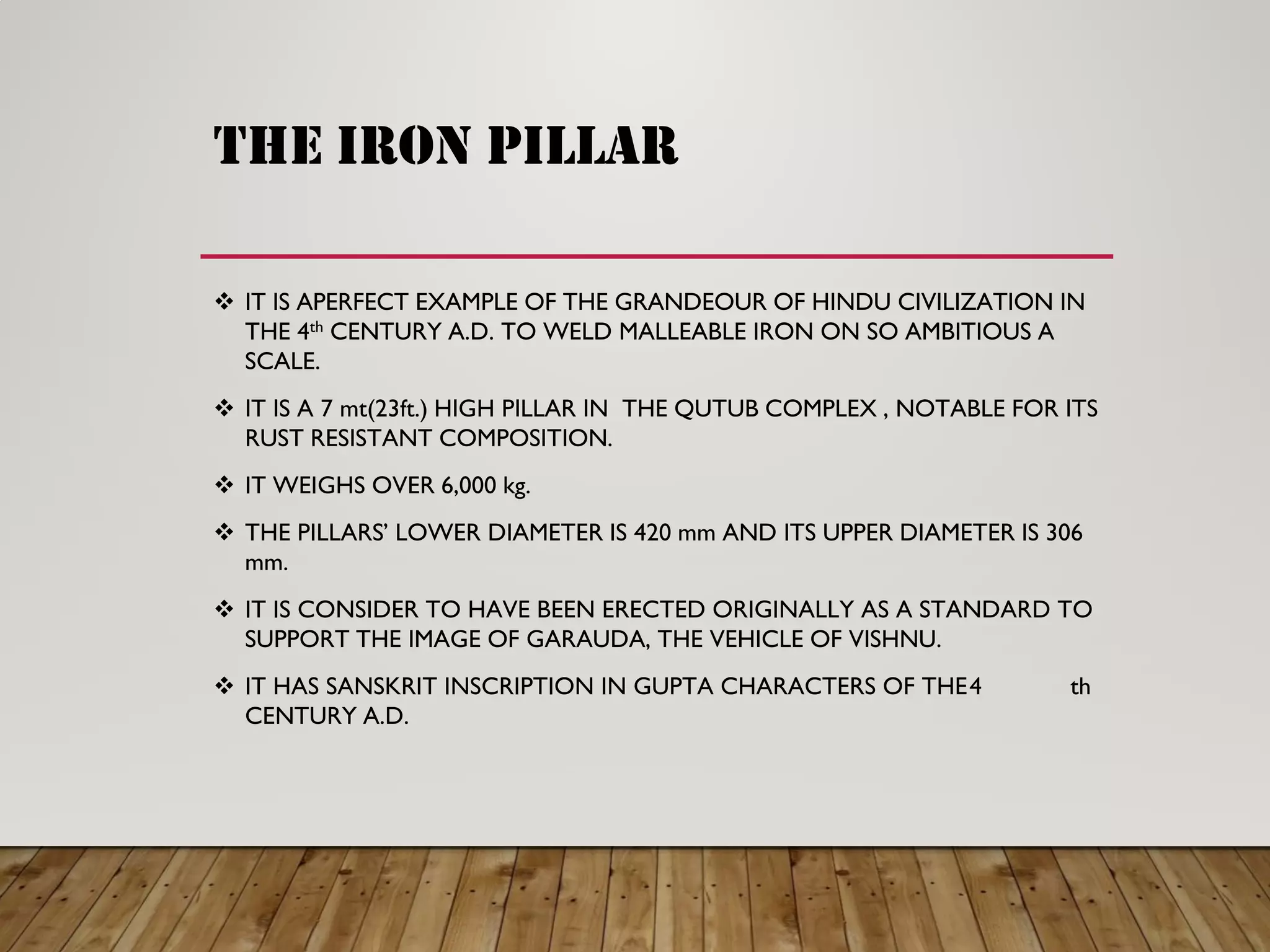 the iron pillar
IT IS APERFECT EXAMPLE OF THE GRANDEOUR OF HINDU CIVILIZATION IN
THE 4th CENTURY A.D. TO WELD MALLEABLE IRON ON SO AMBITIOUS A
SCALE.
IT IS A 7 mt(23ft.) HIGH PILLAR IN THE QUTUB COMPLEX , NOTABLE FOR ITS
RUST RESISTANT COMPOSITION.
IT WEIGHS OVER 6,000 kg.
THE PILLARS ’ LOWER DIAMETER IS 420 mm AND ITS UPPER DIAMETER IS 306
mm.
IT IS CONSIDER TO HAVE BEEN ERECTED ORIGINALLY AS A STANDARD TO
SUPPORT THE IMAGE OF GARAUDA, THE VEHICLE OF VISHNU.
IT HAS SANSKRIT INSCRIPTION IN GUPTA CHARACTERS OF THE 4 th
CENTURY A.D.
 