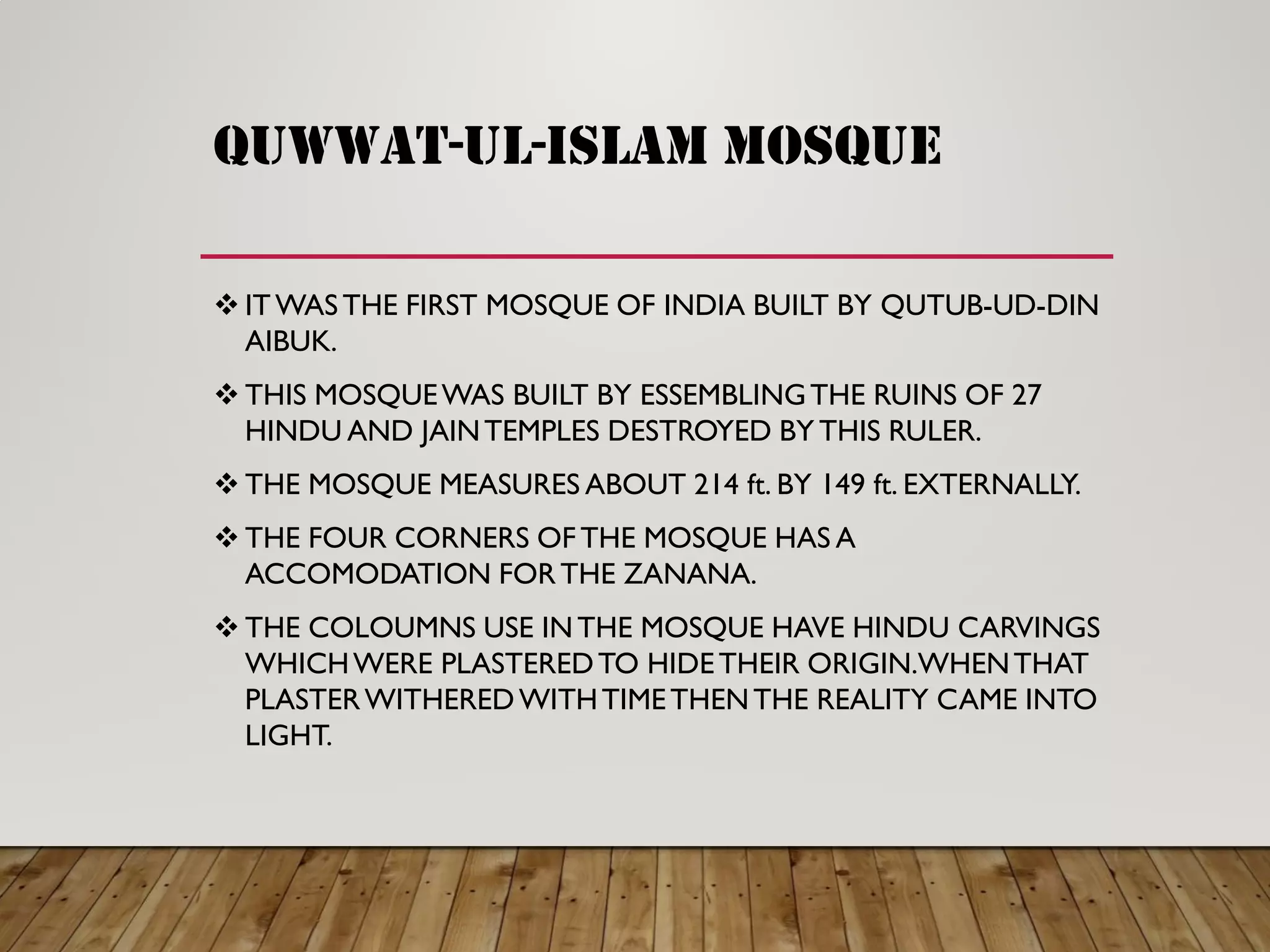 QUWWAT-UL-ISLAM MOSQUE
 ITWASTHE FIRST MOSQUE OF INDIA BUILT BY QUTUB-UD-DIN
AIBUK.
 THIS MOSQUEWAS BUILT BY ESSEMBLINGTHE RUINS OF 27
HINDU AND JAINTEMPLES DESTROYED BY THIS RULER.
 THE MOSQUE MEASURES ABOUT 214 ft. BY 149 ft. EXTERNALLY.
 THE FOUR CORNERS OF THE MOSQUE HAS A
ACCOMODATION FORTHE ZANANA.
 THE COLOUMNS USE INTHE MOSQUE HAVE HINDU CARVINGS
WHICHWERE PLASTEREDTO HIDETHEIR ORIGIN.WHENTHAT
PLASTERWITHEREDWITHTIMETHENTHE REALITY CAME INTO
LIGHT.
 