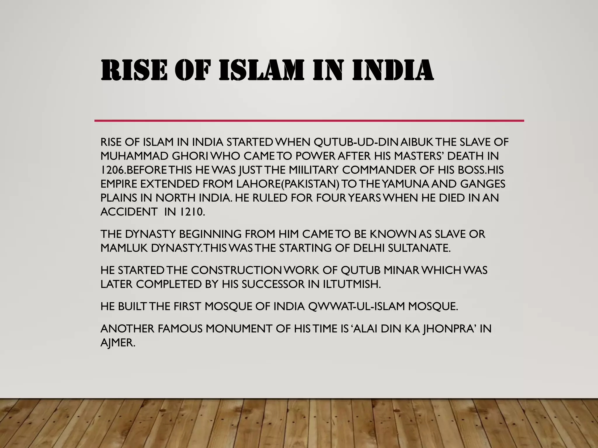 rise of islam in india
RISE OF ISLAM IN INDIA STARTEDWHEN QUTUB-UD-DINAIBUKTHE SLAVE OF
MUHAMMAD GHORIWHO CAMETO POWER AFTER HIS MASTERS’ DEATH IN
1206.BEFORETHIS HE WAS JUSTTHE MIILITARY COMMANDER OF HIS BOSS.HIS
EMPIRE EXTENDED FROM LAHORE(PAKISTAN)TO THEYAMUNA AND GANGES
PLAINS IN NORTH INDIA. HE RULED FOR FOURYEARSWHEN HE DIED IN AN
ACCIDENT IN 1210.
THE DYNASTY BEGINNING FROM HIM CAMETO BE KNOWN AS SLAVE OR
MAMLUK DYNASTY.THISWASTHE STARTING OF DELHI SULTANATE.
HE STARTEDTHE CONSTRUCTIONWORK OF QUTUB MINARWHICH WAS
LATER COMPLETED BY HIS SUCCESSOR IN ILTUTMISH.
HE BUILTTHE FIRST MOSQUE OF INDIA QWWAT-UL-ISLAM MOSQUE.
ANOTHER FAMOUS MONUMENT OF HISTIME IS ‘ALAI DIN KA JHONPRA’ IN
AJMER.
 