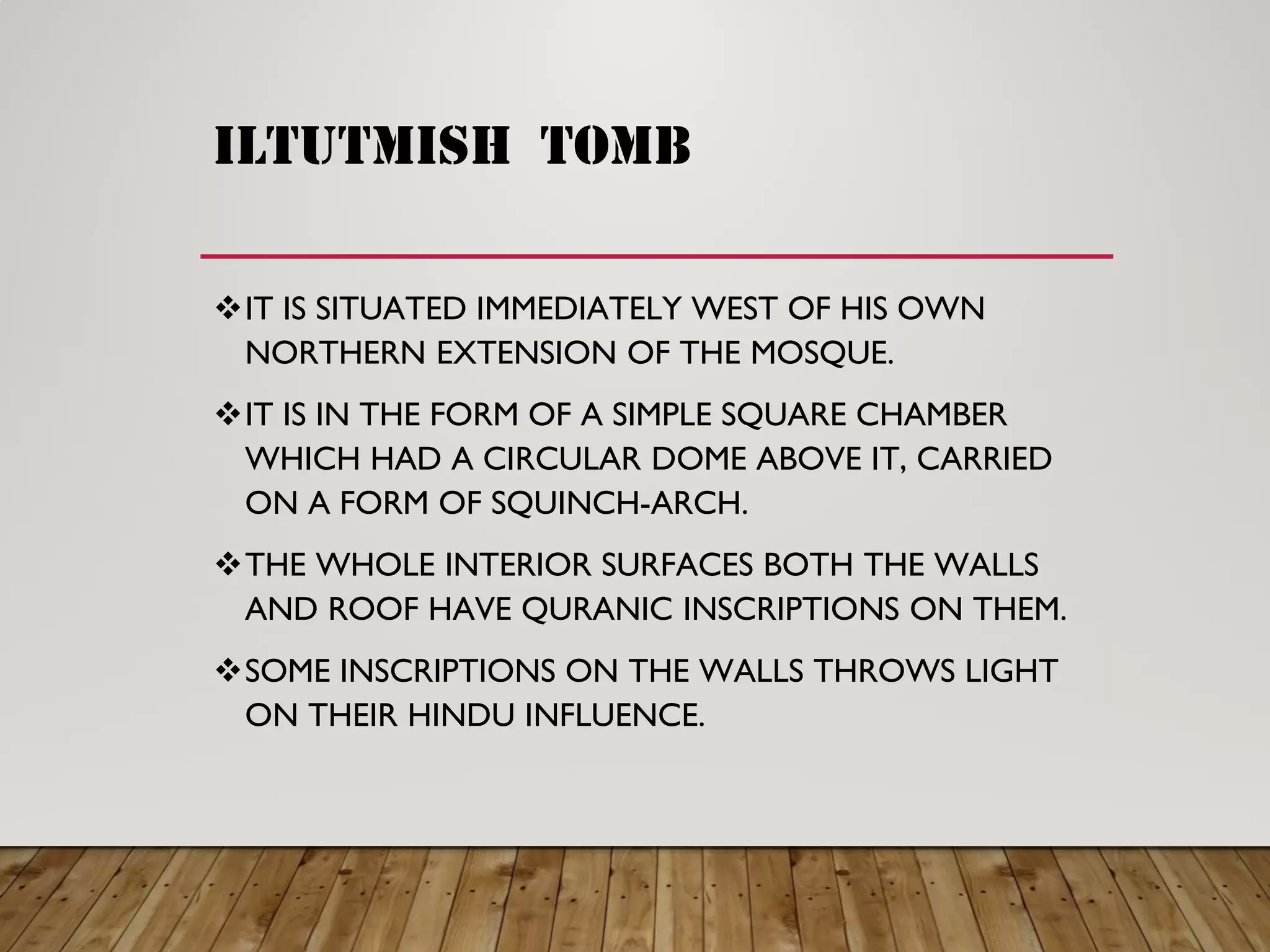 iltutmish tomb
IT IS SITUATED IMMEDIATELY WEST OF HIS OWN
NORTHERN EXTENSION OF THE MOSQUE.
IT IS IN THE FORM OF A SIMPLE SQUARE CHAMBER
WHICH HAD A CIRCULAR DOME ABOVE IT, CARRIED
ON A FORM OF SQUINCH-ARCH.
THE WHOLE INTERIOR SURFACES BOTH THE WALLS
AND ROOF HAVE QURANIC INSCRIPTIONS ON THEM.
SOME INSCRIPTIONS ON THE WALLS THROWS LIGHT
ON THEIR HINDU INFLUENCE.
 