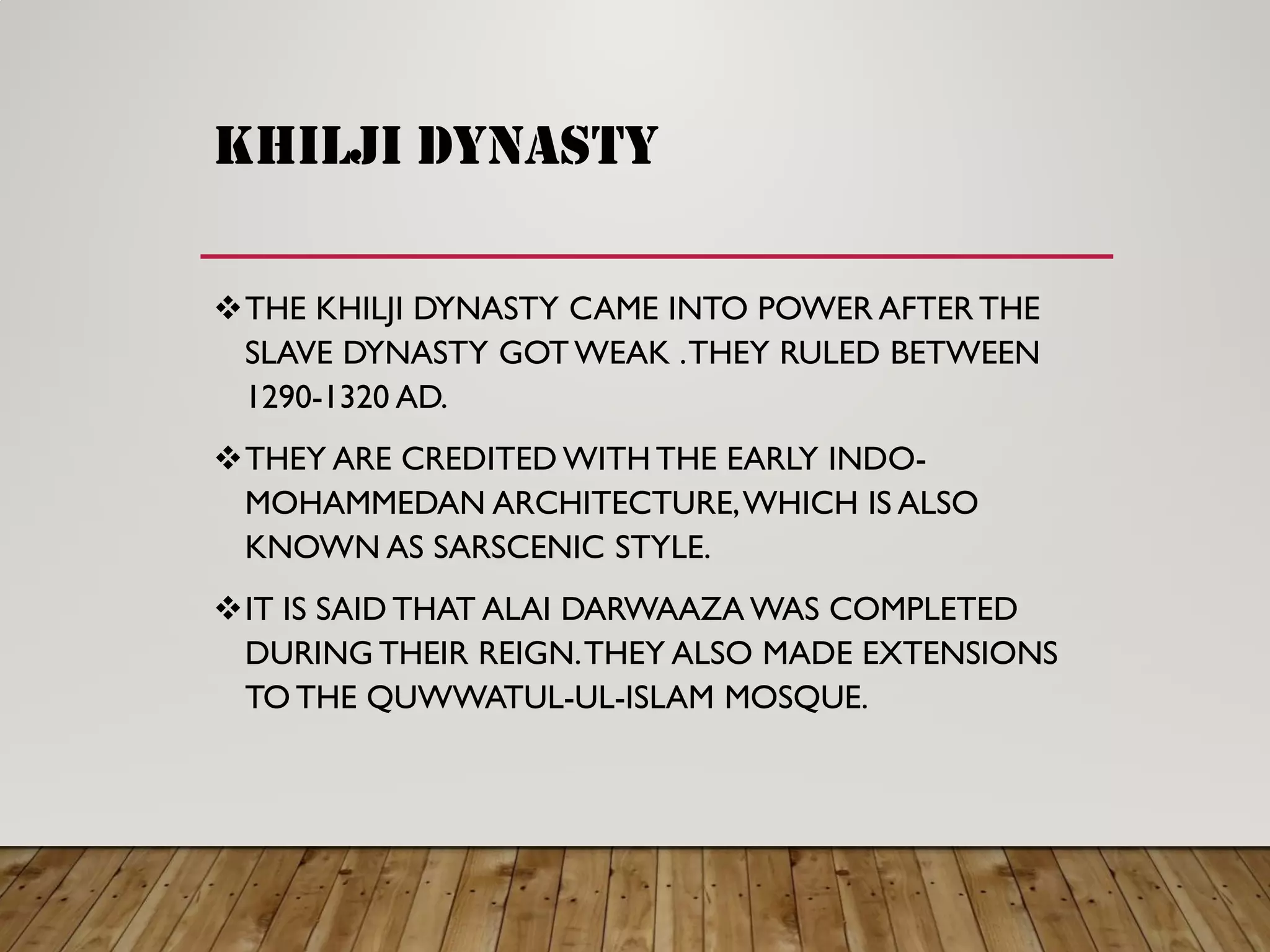 khilji dynasty
THE KHILJI DYNASTY CAME INTO POWER AFTER THE
SLAVE DYNASTY GOT WEAK .THEY RULED BETWEEN
1290-1320 AD.
THEY ARE CREDITED WITH THE EARLY INDO-
MOHAMMEDAN ARCHITECTURE,WHICH IS ALSO
KNOWN AS SARSCENIC STYLE.
IT IS SAID THAT ALAI DARWAAZA WAS COMPLETED
DURING THEIR REIGN.THEY ALSO MADE EXTENSIONS
TO THE QUWWATUL-UL-ISLAM MOSQUE.
 