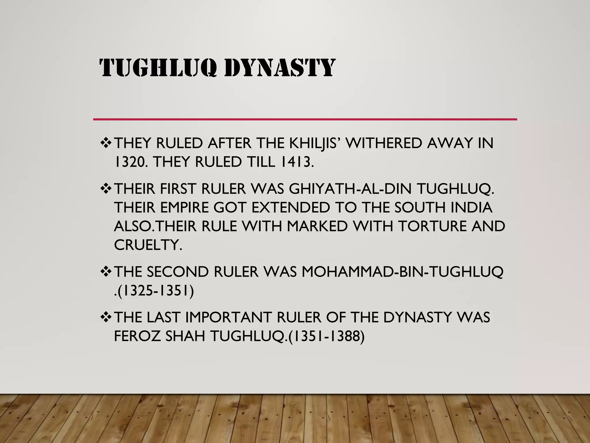 TUGHLUQ DYNASTY
THEY RULED AFTER THE KHILJIS ’ WITHERED AWAY IN
1320. THEY RULED TILL 1413.
THEIR FIRST RULER WAS GHIYATH -AL-DIN TUGHLUQ.
THEIR EMPIRE GOT EXTENDED TO THE SOUTH INDIA
ALSO.THEIR RULE WITH MARKED WITH TORTURE AND
CRUELTY.
THE SECOND RULER WAS MOHAMMAD -BIN-TUGHLUQ
.(1325-1351)
THE LAST IMPORTANT RULER OF THE DYNASTY WAS
FEROZ SHAH TUGHLUQ.(1351-1388)
 