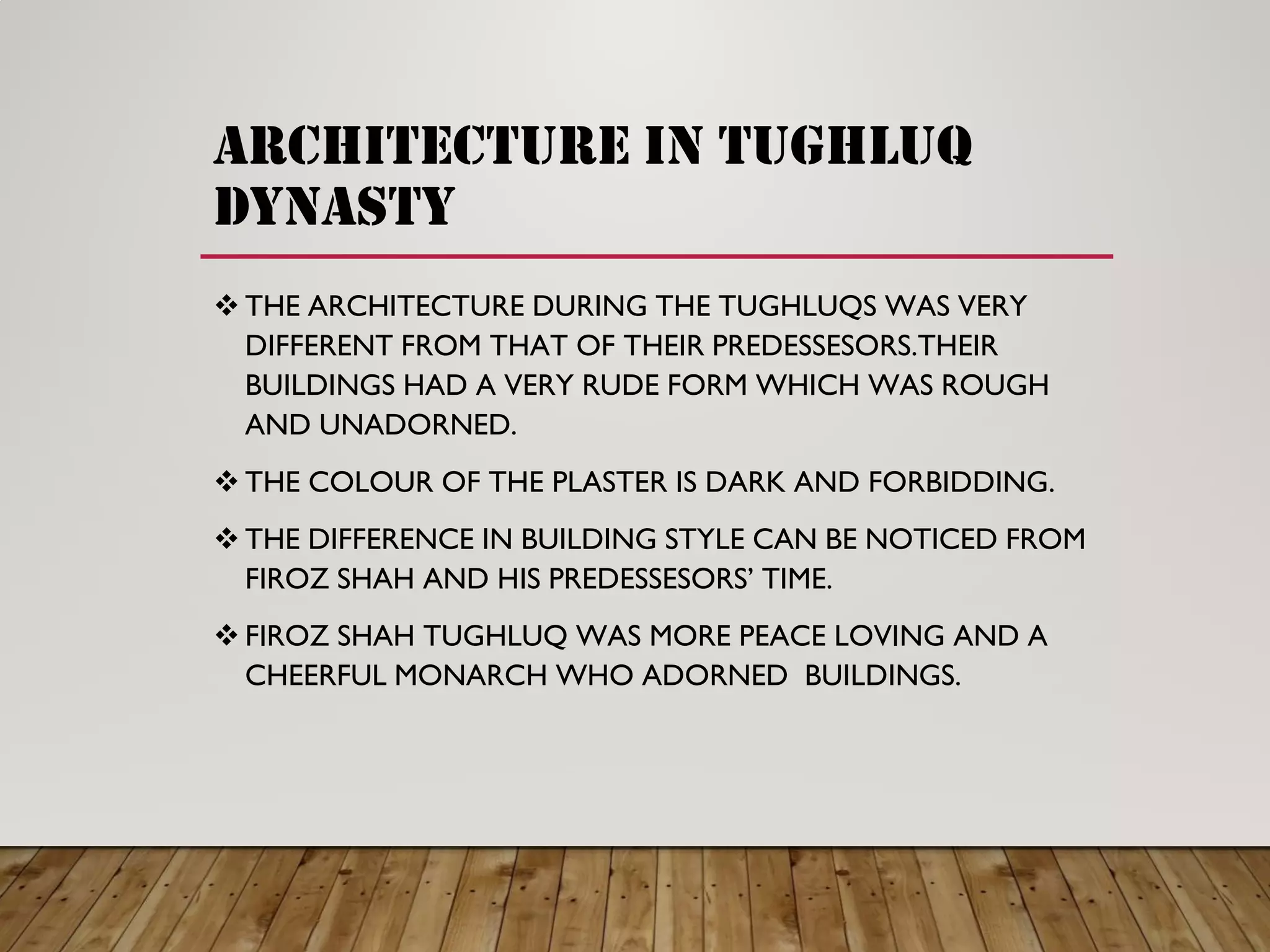 architecture in tughluq
dynasty
THE ARCHITECTURE DURING THE TUGHLUQS WAS VERY
DIFFERENT FROM THAT OF THEIR PREDESSESORS.THEIR
BUILDINGS HAD A VERY RUDE FORM WHICH WAS ROUGH
AND UNADORNED.
THE COLOUR OF THE PLASTER IS DARK AND FORBIDDING.
THE DIFFERENCE IN BUILDING STYLE CAN BE NOTICED FROM
FIROZ SHAH AND HIS PREDESSESORS’ TIME.
FIROZ SHAH TUGHLUQ WAS MORE PEACE LOVING AND A
CHEERFUL MONARCH WHO ADORNED BUILDINGS.
 
