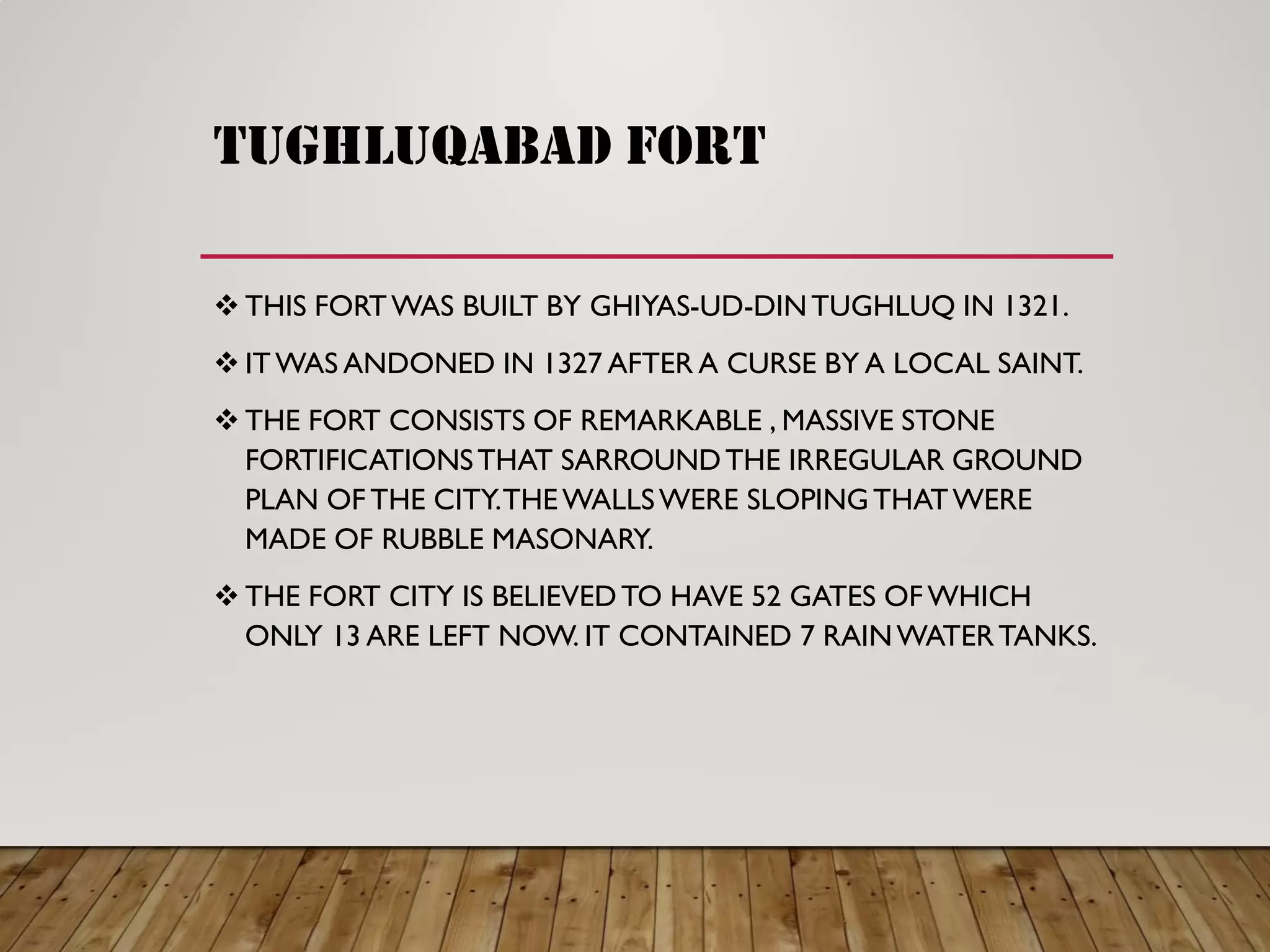 tughluqabad fort
 THIS FORTWAS BUILT BY GHIYAS-UD-DINTUGHLUQ IN 1321.
 ITWAS ANDONED IN 1327 AFTER A CURSE BY A LOCAL SAINT.
 THE FORT CONSISTS OF REMARKABLE , MASSIVE STONE
FORTIFICATIONSTHAT SARROUNDTHE IRREGULAR GROUND
PLAN OF THE CITY.THEWALLSWERE SLOPINGTHATWERE
MADE OF RUBBLE MASONARY.
 THE FORT CITY IS BELIEVEDTO HAVE 52 GATES OF WHICH
ONLY 13 ARE LEFT NOW. IT CONTAINED 7 RAINWATERTANKS.
 