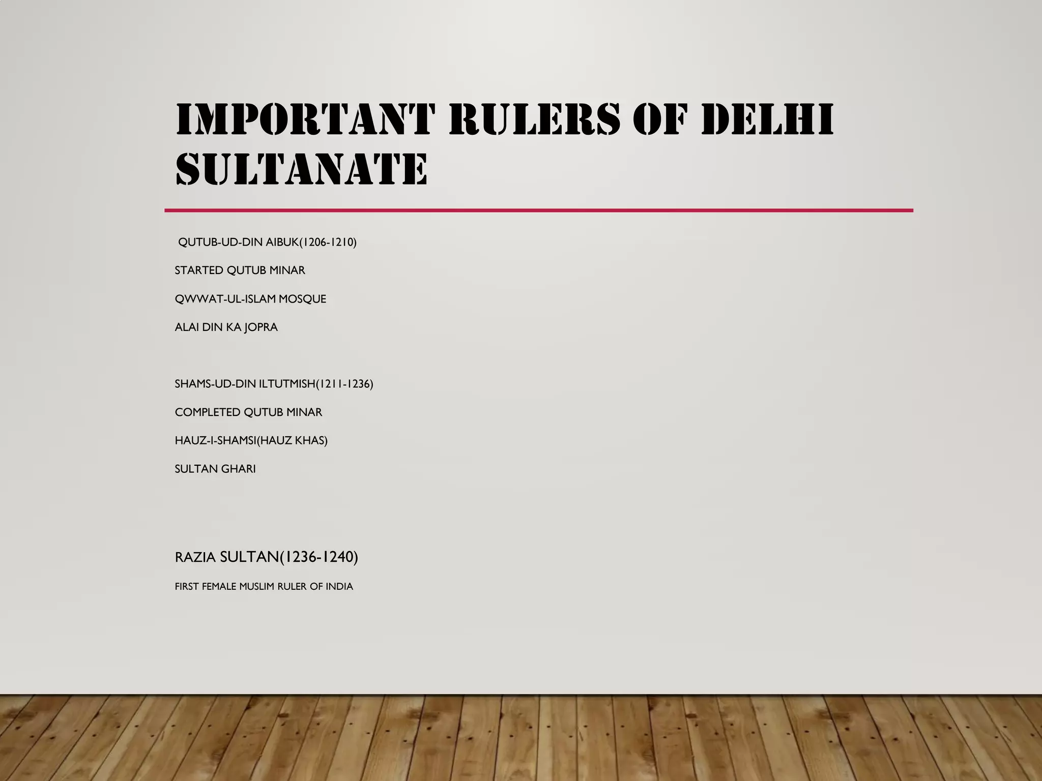 important rulers of delhi
sultanate
QUTUB-UD-DIN AIBUK(1206-1210)
STARTED QUTUB MINAR
QWWAT-UL-ISLAM MOSQUE
ALAI DIN KA JOPRA
SHAMS-UD-DIN ILTUTMISH(1211-1236)
COMPLETED QUTUB MINAR
HAUZ-I-SHAMSI(HAUZ KHAS)
SULTAN GHARI
RAZIA SULTAN(1236-1240)
FIRST FEMALE MUSLIM RULER OF INDIA
 