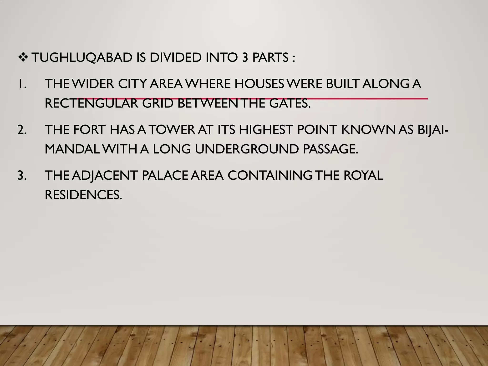  TUGHLUQABAD IS DIVIDED INTO 3 PARTS :
1. THEWIDER CITY AREAWHERE HOUSESWERE BUILT ALONG A
RECTENGULAR GRID BETWEENTHE GATES.
2. THE FORT HAS A TOWER AT ITS HIGHEST POINT KNOWN AS BIJAI-
MANDAL WITH A LONG UNDERGROUND PASSAGE.
3. THE ADJACENT PALACE AREA CONTAINING THE ROYAL
RESIDENCES.
 