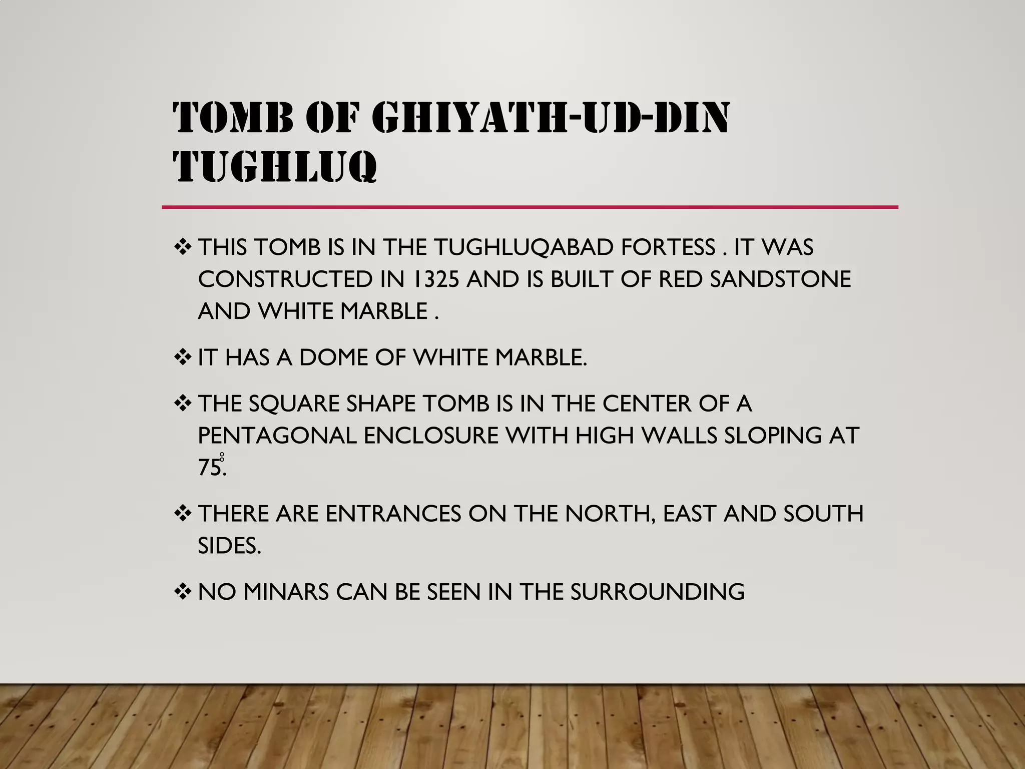 TOMB OF GHIYATH-UD-DIN
TUGHLUQ
THIS TOMB IS IN THE TUGHLUQABAD FORTESS . IT WAS
CONSTRUCTED IN 1325 AND IS BUILT OF RED SANDSTONE
AND WHITE MARBLE .
IT HAS A DOME OF WHITE MARBLE.
THE SQUARE SHAPE TOMB IS IN THE CENTER OF A
PENTAGONAL ENCLOSURE WITH HIGH WALLS SLOPING AT
75̊̊.
THERE ARE ENTRANCES ON THE NORTH, EAST AND SOUTH
SIDES.
NO MINARS CAN BE SEEN IN THE SURROUNDING
 