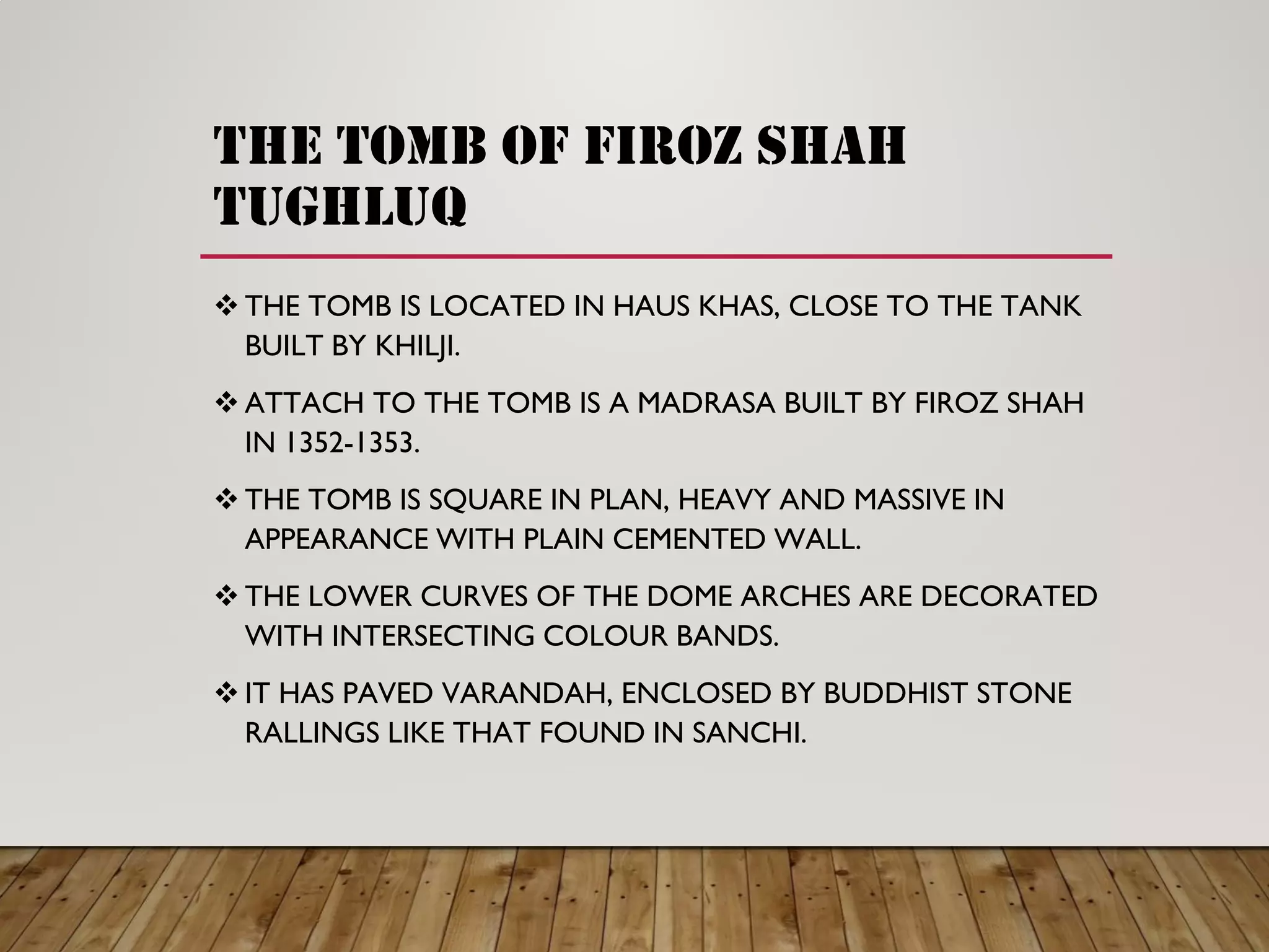 the tomb of firoz shah
tughluq
THE TOMB IS LOCATED IN HAUS KHAS, CLOSE TO THE TANK
BUILT BY KHILJI.
ATTACH TO THE TOMB IS A MADRASA BUILT BY FIROZ SHAH
IN 1352-1353.
THE TOMB IS SQUARE IN PLAN, HEAVY AND MASSIVE IN
APPEARANCE WITH PLAIN CEMENTED WALL.
THE LOWER CURVES OF THE DOME ARCHES ARE DECORATED
WITH INTERSECTING COLOUR BANDS.
IT HAS PAVED VARANDAH, ENCLOSED BY BUDDHIST STONE
RALLINGS LIKE THAT FOUND IN SANCHI.
 