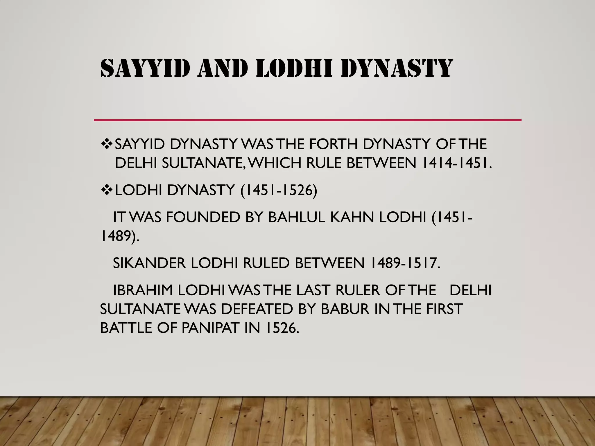 sayyid and lodhi dynasty
SAYYID DYNASTY WAS THE FORTH DYNASTY OF THE
DELHI SULTANATE,WHICH RULE BETWEEN 1414-1451.
LODHI DYNASTY (1451-1526)
IT WAS FOUNDED BY BAHLUL KAHN LODHI (1451-
1489).
SIKANDER LODHI RULED BETWEEN 1489-1517.
IBRAHIM LODHI WAS THE LAST RULER OF THE DELHI
SULTANATE WAS DEFEATED BY BABUR INTHE FIRST
BATTLE OF PANIPAT IN 1526.
 