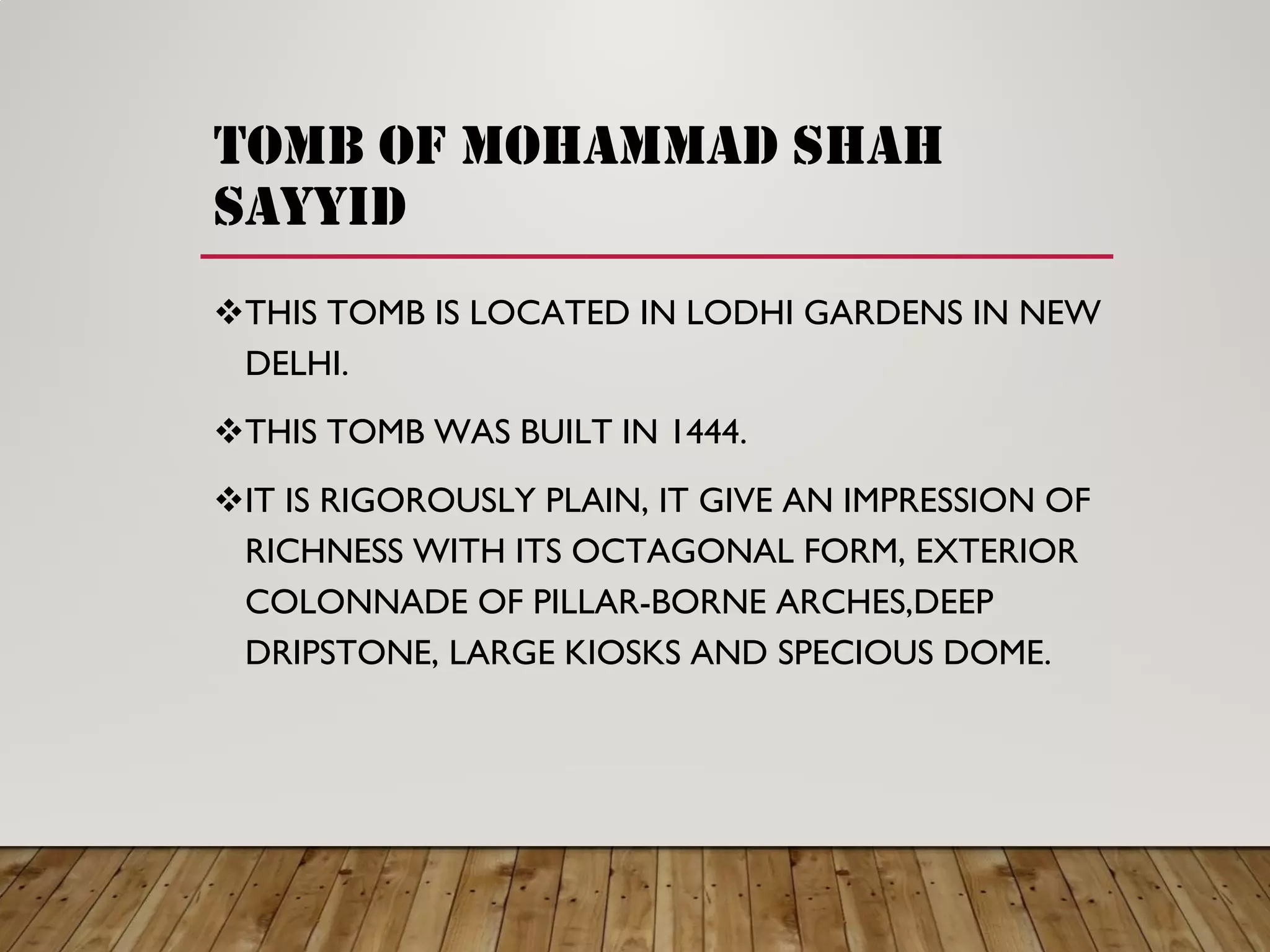 tomb of mohammad shah
sayyid
THIS TOMB IS LOCATED IN LODHI GARDENS IN NEW
DELHI.
THIS TOMB WAS BUILT IN 1444.
IT IS RIGOROUSLY PLAIN, IT GIVE AN IMPRESSION OF
RICHNESS WITH ITS OCTAGONAL FORM, EXTERIOR
COLONNADE OF PILLAR-BORNE ARCHES,DEEP
DRIPSTONE, LARGE KIOSKS AND SPECIOUS DOME.
 