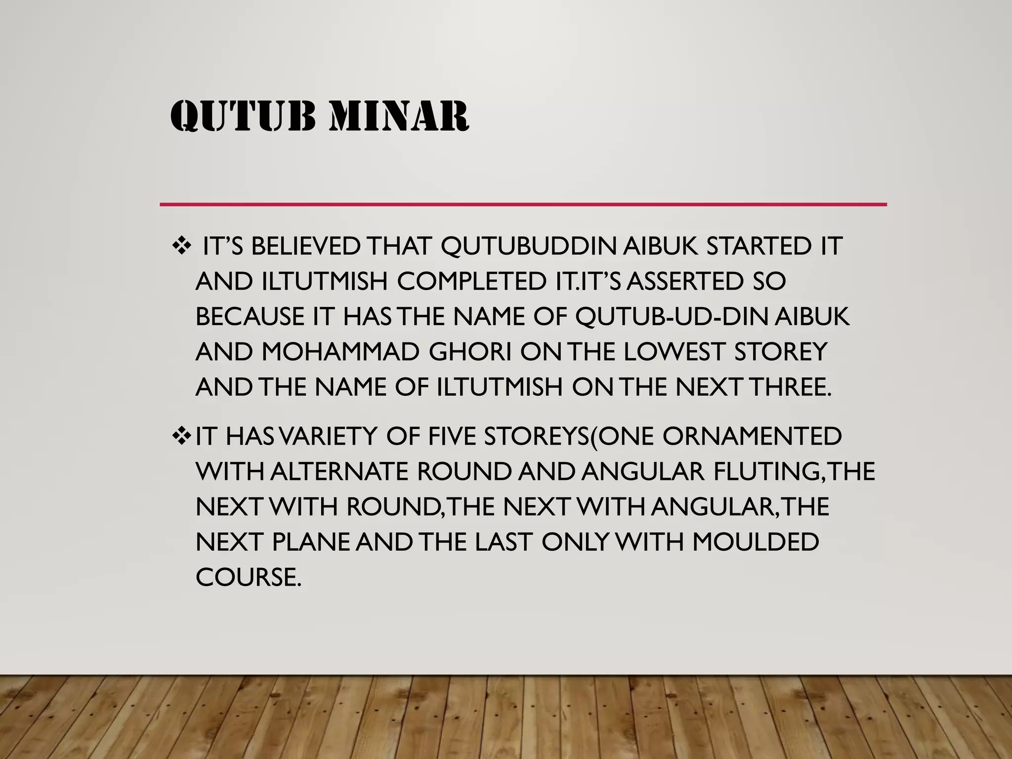 QUTUB MINAR
 IT’S BELIEVED THAT QUTUBUDDIN AIBUK STARTED IT
AND ILTUTMISH COMPLETED IT.IT’S ASSERTED SO
BECAUSE IT HAS THE NAME OF QUTUB-UD-DIN AIBUK
AND MOHAMMAD GHORI ON THE LOWEST STOREY
AND THE NAME OF ILTUTMISH ON THE NEXT THREE.
IT HASVARIETY OF FIVE STOREYS(ONE ORNAMENTED
WITH ALTERNATE ROUND AND ANGULAR FLUTING,THE
NEXT WITH ROUND,THE NEXT WITH ANGULAR,THE
NEXT PLANE AND THE LAST ONLY WITH MOULDED
COURSE.
 