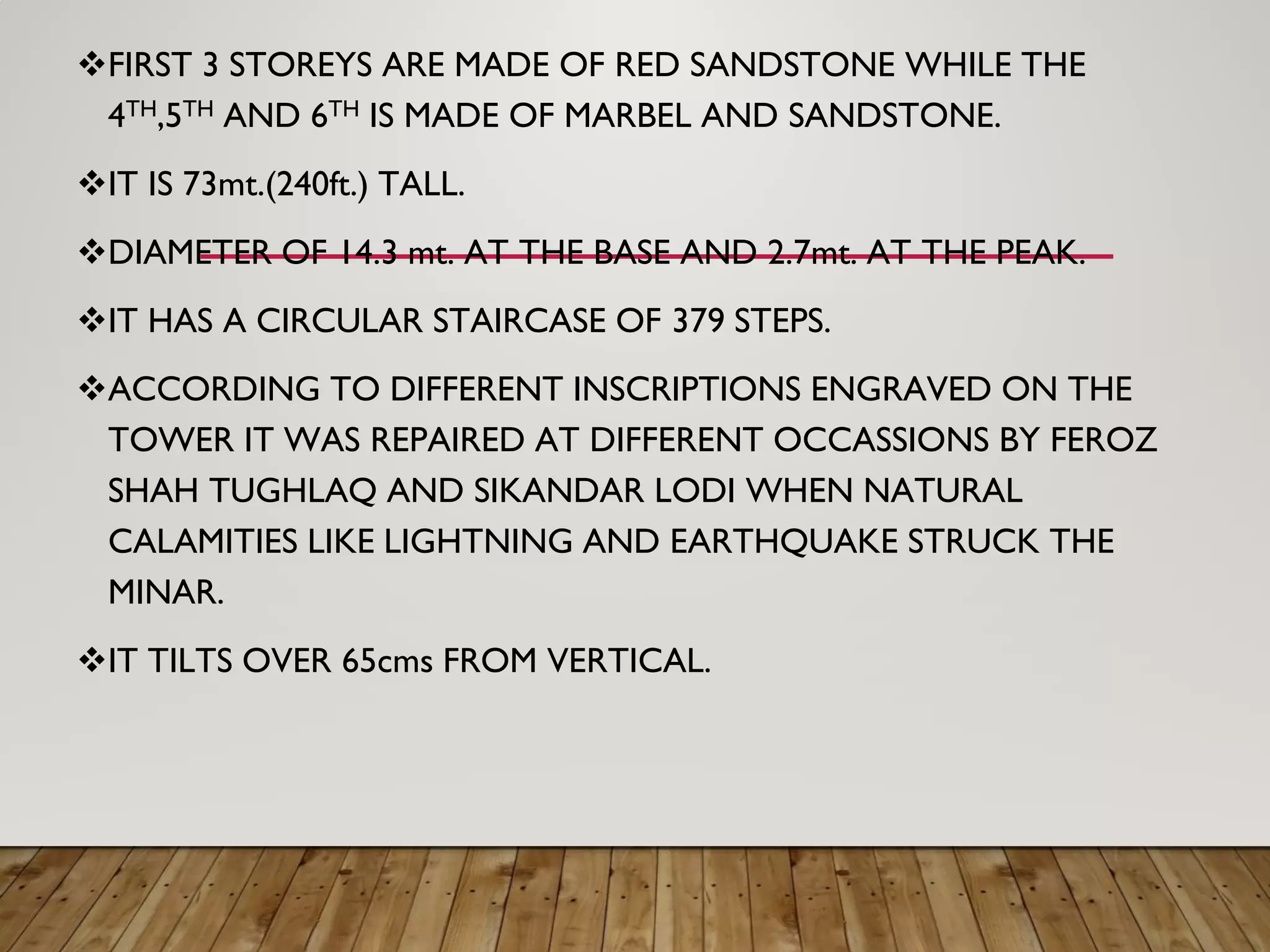 FIRST 3 STOREYS ARE MADE OF RED SANDSTONE WHILE THE
4TH,5TH AND 6TH IS MADE OF MARBEL AND SANDSTONE.
IT IS 73mt.(240ft.) TALL.
DIAMETER OF 14.3 mt. AT THE BASE AND 2.7mt. AT THE PEAK.
IT HAS A CIRCULAR STAIRCASE OF 379 STEPS.
ACCORDING TO DIFFERENT INSCRIPTIONS ENGRAVED ON THE
TOWER IT WAS REPAIRED AT DIFFERENT OCCASSIONS BY FEROZ
SHAH TUGHLAQ AND SIKANDAR LODI WHEN NATURAL
CALAMITIES LIKE LIGHTNING AND EARTHQUAKE STRUCK THE
MINAR.
IT TILTS OVER 65cms FROM VERTICAL.
 