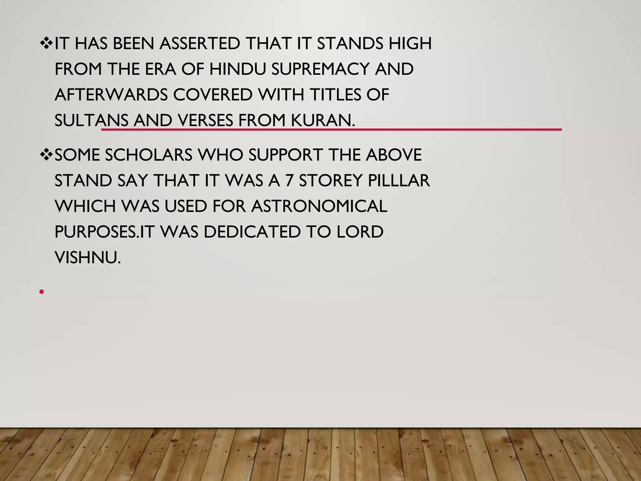IT HAS BEEN ASSERTED THAT IT STANDS HIGH
FROM THE ERA OF HINDU SUPREMACY AND
AFTERWARDS COVERED WITH TITLES OF
SULTANS AND VERSES FROM KURAN.
SOME SCHOLARS WHO SUPPORT THE ABOVE
STAND SAY THAT IT WAS A 7 STOREY PILLLAR
WHICH WAS USED FOR ASTRONOMICAL
PURPOSES.IT WAS DEDICATED TO LORD
VISHNU.
•
 
