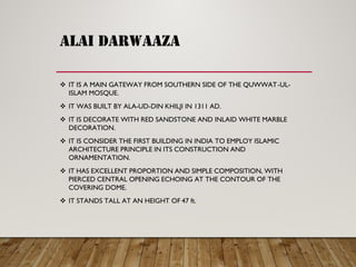 ALAI DARWAAZA
IT IS A MAIN GATEWAY FROM SOUTHERN SIDE OF THE QUWWAT -UL-
ISLAM MOSQUE.
IT WAS BUILT BY ALA -UD-DIN KHILJI IN 1311 AD.
IT IS DECORATE WITH RED SANDSTONE AND INLAID WHITE MARBLE
DECORATION.
IT IS CONSIDER THE FIRST BUILDING IN INDIA TO EMPLOY ISLAMIC
ARCHITECTURE PRINCIPLE IN ITS CONSTRUCTION AND
ORNAMENTATION.
IT HAS EXCELLENT PROPORTION AND SIMPLE COMPOSITION, WITH
PIERCED CENTRAL OPENING ECHOING AT THE CONTOUR OF THE
COVERING DOME.
IT STANDS TALL AT AN HEIGHT OF 47 ft.
 