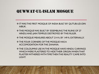 QUWWAT-UL-ISLAM MOSQUE
 ITWASTHE FIRST MOSQUE OF INDIA BUILT BY QUTUB-UD-DIN
AIBUK.
 THIS MOSQUEWAS BUILT BY ESSEMBLINGTHE RUINS OF 27
HINDU AND JAINTEMPLES DESTROYED BY THIS RULER.
 THE MOSQUE MEASURES ABOUT 214 ft. BY 149 ft. EXTERNALLY.
 THE FOUR CORNERS OF THE MOSQUE HAS A
ACCOMODATION FORTHE ZANANA.
 THE COLOUMNS USE INTHE MOSQUE HAVE HINDU CARVINGS
WHICHWERE PLASTEREDTO HIDETHEIR ORIGIN.WHENTHAT
PLASTERWITHEREDWITHTIMETHENTHE REALITY CAME INTO
LIGHT.
 