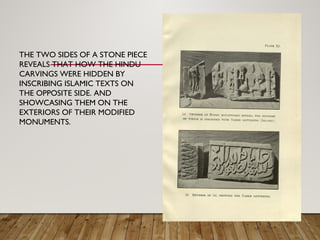 THE TWO SIDES OF A STONE PIECE
REVEALS THAT HOW THE HINDU
CARVINGS WERE HIDDEN BY
INSCRIBING ISLAMIC TEXTS ON
THE OPPOSITE SIDE. AND
SHOWCASING THEM ON THE
EXTERIORS OF THEIR MODIFIED
MONUMENTS.
 