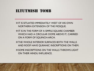 iltutmish tomb
IT IS SITUATED IMMEDIATELY WEST OF HIS OWN
NORTHERN EXTENSION OF THE MOSQUE.
IT IS IN THE FORM OF A SIMPLE SQUARE CHAMBER
WHICH HAD A CIRCULAR DOME ABOVE IT, CARRIED
ON A FORM OF SQUINCH-ARCH.
THE WHOLE INTERIOR SURFACES BOTH THE WALLS
AND ROOF HAVE QURANIC INSCRIPTIONS ON THEM.
SOME INSCRIPTIONS ON THE WALLS THROWS LIGHT
ON THEIR HINDU INFLUENCE.
 