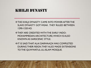 khilji dynasty
THE KHILJI DYNASTY CAME INTO POWER AFTER THE
SLAVE DYNASTY GOT WEAK .THEY RULED BETWEEN
1290-1320 AD.
THEY ARE CREDITED WITH THE EARLY INDO-
MOHAMMEDAN ARCHITECTURE,WHICH IS ALSO
KNOWN AS SARSCENIC STYLE.
IT IS SAID THAT ALAI DARWAAZA WAS COMPLETED
DURING THEIR REIGN.THEY ALSO MADE EXTENSIONS
TO THE QUWWATUL-UL-ISLAM MOSQUE.
 