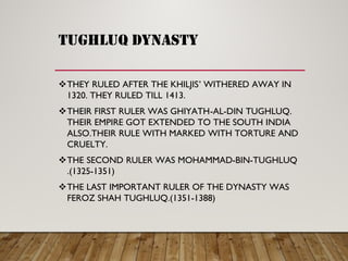TUGHLUQ DYNASTY
THEY RULED AFTER THE KHILJIS ’ WITHERED AWAY IN
1320. THEY RULED TILL 1413.
THEIR FIRST RULER WAS GHIYATH -AL-DIN TUGHLUQ.
THEIR EMPIRE GOT EXTENDED TO THE SOUTH INDIA
ALSO.THEIR RULE WITH MARKED WITH TORTURE AND
CRUELTY.
THE SECOND RULER WAS MOHAMMAD -BIN-TUGHLUQ
.(1325-1351)
THE LAST IMPORTANT RULER OF THE DYNASTY WAS
FEROZ SHAH TUGHLUQ.(1351-1388)
 