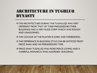 architecture in tughluq
dynasty
THE ARCHITECTURE DURING THE TUGHLUQS WAS VERY
DIFFERENT FROM THAT OF THEIR PREDESSESORS.THEIR
BUILDINGS HAD A VERY RUDE FORM WHICH WAS ROUGH
AND UNADORNED.
THE COLOUR OF THE PLASTER IS DARK AND FORBIDDING.
THE DIFFERENCE IN BUILDING STYLE CAN BE NOTICED FROM
FIROZ SHAH AND HIS PREDESSESORS’ TIME.
FIROZ SHAH TUGHLUQ WAS MORE PEACE LOVING AND A
CHEERFUL MONARCH WHO ADORNED BUILDINGS.
 