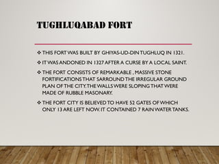 tughluqabad fort
 THIS FORTWAS BUILT BY GHIYAS-UD-DINTUGHLUQ IN 1321.
 ITWAS ANDONED IN 1327 AFTER A CURSE BY A LOCAL SAINT.
 THE FORT CONSISTS OF REMARKABLE , MASSIVE STONE
FORTIFICATIONSTHAT SARROUNDTHE IRREGULAR GROUND
PLAN OF THE CITY.THEWALLSWERE SLOPINGTHATWERE
MADE OF RUBBLE MASONARY.
 THE FORT CITY IS BELIEVEDTO HAVE 52 GATES OF WHICH
ONLY 13 ARE LEFT NOW. IT CONTAINED 7 RAINWATERTANKS.
 