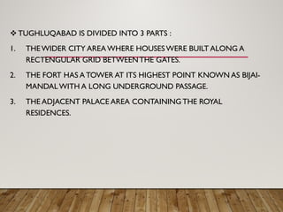  TUGHLUQABAD IS DIVIDED INTO 3 PARTS :
1. THEWIDER CITY AREAWHERE HOUSESWERE BUILT ALONG A
RECTENGULAR GRID BETWEENTHE GATES.
2. THE FORT HAS A TOWER AT ITS HIGHEST POINT KNOWN AS BIJAI-
MANDAL WITH A LONG UNDERGROUND PASSAGE.
3. THE ADJACENT PALACE AREA CONTAINING THE ROYAL
RESIDENCES.
 