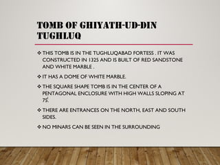 TOMB OF GHIYATH-UD-DIN
TUGHLUQ
THIS TOMB IS IN THE TUGHLUQABAD FORTESS . IT WAS
CONSTRUCTED IN 1325 AND IS BUILT OF RED SANDSTONE
AND WHITE MARBLE .
IT HAS A DOME OF WHITE MARBLE.
THE SQUARE SHAPE TOMB IS IN THE CENTER OF A
PENTAGONAL ENCLOSURE WITH HIGH WALLS SLOPING AT
75̊̊.
THERE ARE ENTRANCES ON THE NORTH, EAST AND SOUTH
SIDES.
NO MINARS CAN BE SEEN IN THE SURROUNDING
 