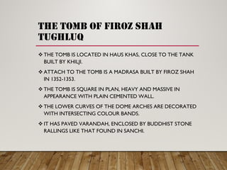 the tomb of firoz shah
tughluq
THE TOMB IS LOCATED IN HAUS KHAS, CLOSE TO THE TANK
BUILT BY KHILJI.
ATTACH TO THE TOMB IS A MADRASA BUILT BY FIROZ SHAH
IN 1352-1353.
THE TOMB IS SQUARE IN PLAN, HEAVY AND MASSIVE IN
APPEARANCE WITH PLAIN CEMENTED WALL.
THE LOWER CURVES OF THE DOME ARCHES ARE DECORATED
WITH INTERSECTING COLOUR BANDS.
IT HAS PAVED VARANDAH, ENCLOSED BY BUDDHIST STONE
RALLINGS LIKE THAT FOUND IN SANCHI.
 