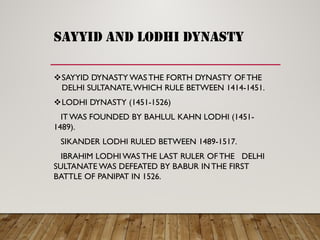 sayyid and lodhi dynasty
SAYYID DYNASTY WAS THE FORTH DYNASTY OF THE
DELHI SULTANATE,WHICH RULE BETWEEN 1414-1451.
LODHI DYNASTY (1451-1526)
IT WAS FOUNDED BY BAHLUL KAHN LODHI (1451-
1489).
SIKANDER LODHI RULED BETWEEN 1489-1517.
IBRAHIM LODHI WAS THE LAST RULER OF THE DELHI
SULTANATE WAS DEFEATED BY BABUR INTHE FIRST
BATTLE OF PANIPAT IN 1526.
 
