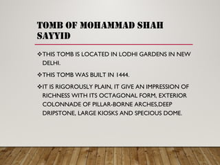 tomb of mohammad shah
sayyid
THIS TOMB IS LOCATED IN LODHI GARDENS IN NEW
DELHI.
THIS TOMB WAS BUILT IN 1444.
IT IS RIGOROUSLY PLAIN, IT GIVE AN IMPRESSION OF
RICHNESS WITH ITS OCTAGONAL FORM, EXTERIOR
COLONNADE OF PILLAR-BORNE ARCHES,DEEP
DRIPSTONE, LARGE KIOSKS AND SPECIOUS DOME.
 