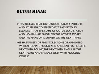 QUTUB MINAR
 IT’S BELIEVED THAT QUTUBUDDIN AIBUK STARTED IT
AND ILTUTMISH COMPLETED IT.IT’S ASSERTED SO
BECAUSE IT HAS THE NAME OF QUTUB-UD-DIN AIBUK
AND MOHAMMAD GHORI ON THE LOWEST STOREY
AND THE NAME OF ILTUTMISH ON THE NEXT THREE.
IT HASVARIETY OF FIVE STOREYS(ONE ORNAMENTED
WITH ALTERNATE ROUND AND ANGULAR FLUTING,THE
NEXT WITH ROUND,THE NEXT WITH ANGULAR,THE
NEXT PLANE AND THE LAST ONLY WITH MOULDED
COURSE.
 