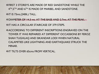 FIRST 3 STOREYS ARE MADE OF RED SANDSTONE WHILE THE
4TH,5TH AND 6TH IS MADE OF MARBEL AND SANDSTONE.
IT IS 73mt.(240ft.) TALL.
DIAMETER OF 14.3 mt. AT THE BASE AND 2.7mt. AT THE PEAK.
IT HAS A CIRCULAR STAIRCASE OF 379 STEPS.
ACCORDING TO DIFFERENT INSCRIPTIONS ENGRAVED ON THE
TOWER IT WAS REPAIRED AT DIFFERENT OCCASSIONS BY FEROZ
SHAH TUGHLAQ AND SIKANDAR LODI WHEN NATURAL
CALAMITIES LIKE LIGHTNING AND EARTHQUAKE STRUCK THE
MINAR.
IT TILTS OVER 65cms FROM VERTICAL.
 