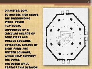 • Diameter: 20m
• 30 meters high above
the surrounding
stone-paved
platform.
• supported by a
circular arcade of
four piers and
twelve columns.
• octagonal arcade of
eight piers and
sixteen columns,
which help support
the dome.
• The outer wall
repeats this octagon,
10
 