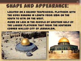 SHAPE AND APPEARANCE:
• Located on a second trapezoidal platform with
the sides ranging in length from 128m on the
south to 167m on the west.
• more or less in the middle of western half of
the larger platform that from the southern
corner walled city of Jerusalem.
• The early mihrab in the grotto under the dome
of the rock probably dates to the Fatimid
period.
11
 