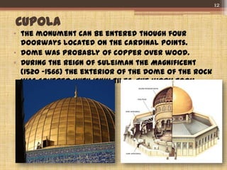 CUPOLA
• the monument can be entered though four
doorways located on the cardinal points.
• dome was probably of copper over wood.
• During the reign of Suleiman the Magnificent
(1520 -1566) the exterior of the Dome of the Rock
was covered with Iznik tiles. The work took
seven years.
12
 
