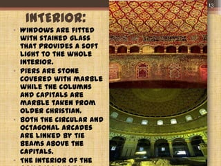 INTERIOR:
• Windows are fitted
with stained glass
that provides a soft
light to the whole
interior.
• Piers are stone
covered with marble
while the columns
and capitals are
marble taken from
older Christian.
• Both the circular and
octagonal arcades
are linked by tie
beams above the
capitals.
• The interior of the
13
 