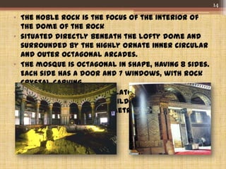 • The Noble Rock is the focus of the interior of
the Dome of the Rock
• situated directly beneath the lofty dome and
surrounded by the highly ornate inner circular
and outer octagonal arcades.
• The mosque is octagonal in shape, having 8 sides.
Each side has a door and 7 windows, with rock
crystal carving.
• the ceilings of the ambulatories that form the
octagonal arcades are gilded and painted
plaster with fancy geometric designs.
14
 